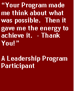 Text Box: “Your Program made me think about what was possible.  Then it gave me the energy to achieve it.  - Thank You!”A Leadership Program Participant